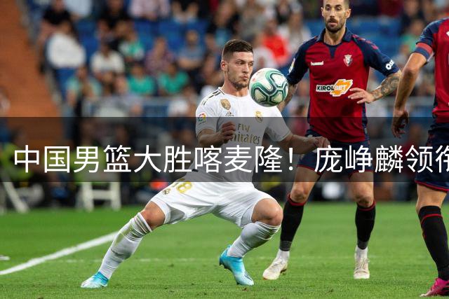 中国男篮大胜喀麦隆！庞峥麟领衔四将满分，年轻球员表现亮眼