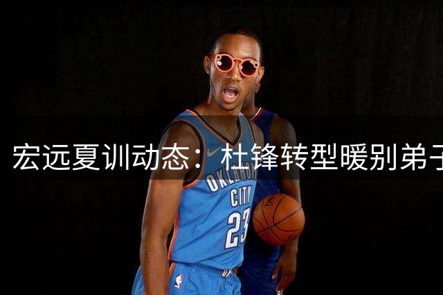 宏远夏训动态：杜锋转型暖别弟子 新援续约内线小将爆发