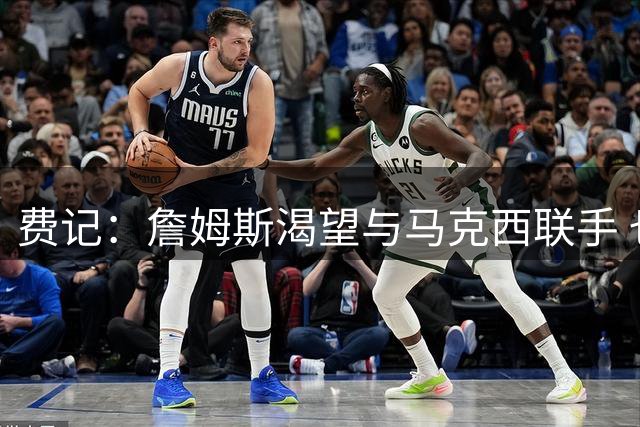 费记：詹姆斯渴望与马克西联手 也喜欢76人的队史底蕴和热情球迷